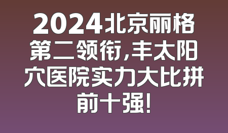 2024北京丽格第二领衔，丰太阳穴医院实力大比拼前十强！