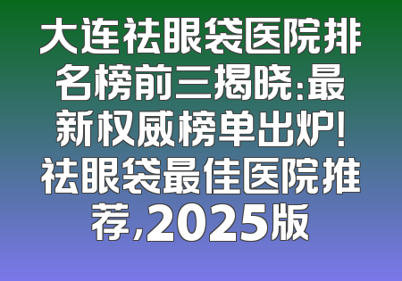 大连祛眼袋医院排名榜前三揭晓：最新权威榜单出炉！祛眼袋最佳医院推荐，2025版
