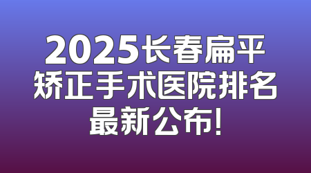 2025长春扁平矫正手术医院排名最新公布！