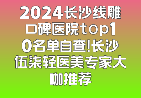 2024长沙线雕口碑医院top10名单自查！长沙伍柒轻医美专家大咖推荐