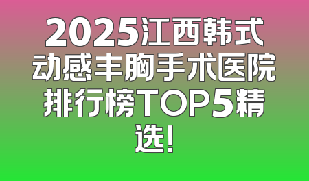 2025江西韩式动感丰胸手术医院排行榜TOP5精选！