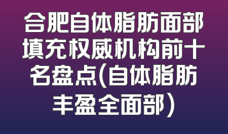 合肥自体脂肪面部填充权威机构前十名盘点（自体脂肪丰盈全面部）