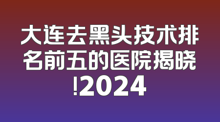 大连去黑头技术排名前五的医院揭晓!2024