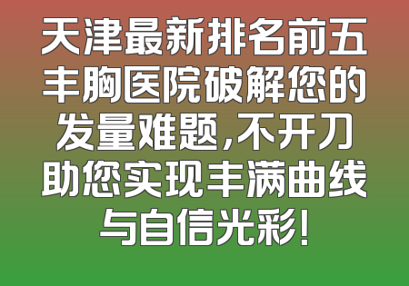 天津最新排名前五丰胸医院破解您的发量难题，不开刀助您实现丰满曲线与自信光彩！