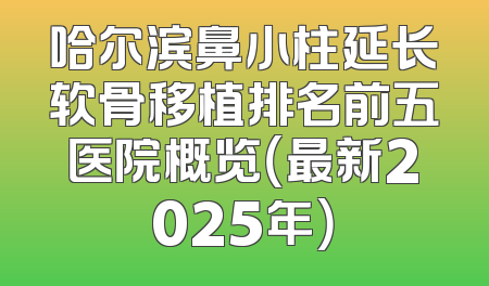 哈尔滨鼻小柱延长软骨移植排名前五医院概览（最新2025年）