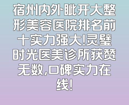 宿州内外眦开大整形美容医院排名前十实力强大！灵璧时光医美诊所获赞无数，口碑实力在线！