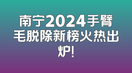 南宁2024手臂毛脱除新榜火热出炉！