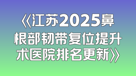 《江苏2025鼻根部韧带复位提升术医院排名更新》