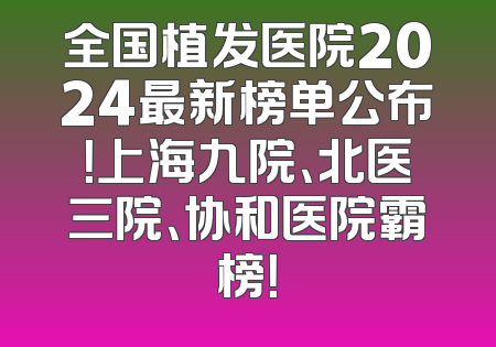 全国植发医院2024最新榜单公布！上海九院、北医三院、协和医院霸榜！