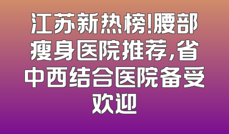 江苏新热榜！腰部瘦身医院推荐，省中西结合医院备受欢迎