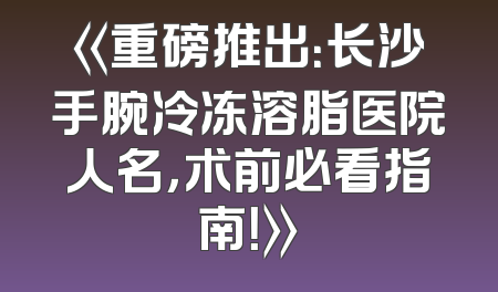 《重磅推出：长沙手腕冷冻溶脂医院人名，术前必看指南！》