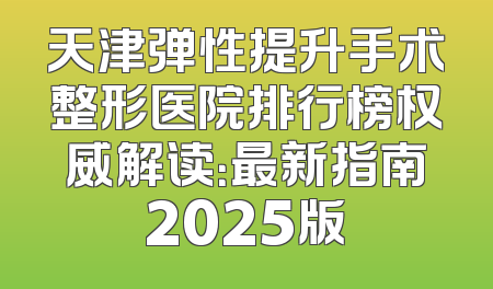 天津弹性提升手术整形医院排行榜权威解读：最新指南2025版