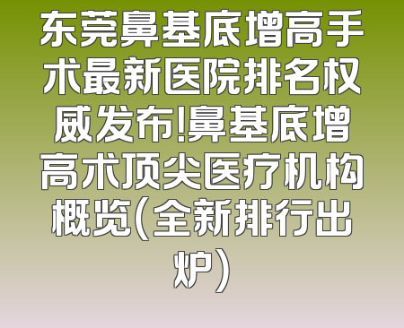 东莞鼻基底增高手术最新医院排名权威发布！鼻基底增高术顶尖医疗机构概览（全新排行出炉）