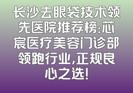 长沙去眼袋技术领先医院推荐榜：芯宸医疗美容门诊部领跑行业，正规良心之选！