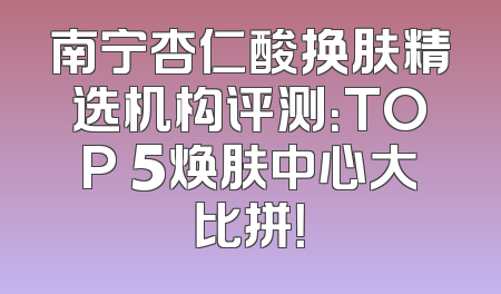 南宁杏仁酸换肤精选机构评测：TOP 5焕肤中心大比拼！