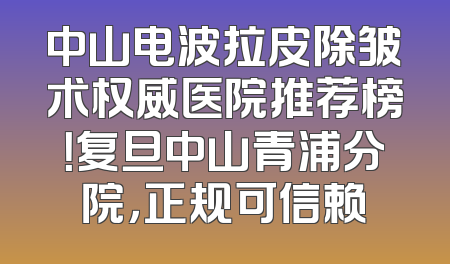 中山电波拉皮除皱术权威医院推荐榜！复旦中山青浦分院，正规可信赖