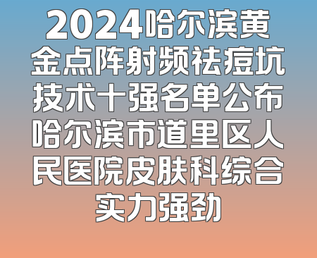 2024哈尔滨黄金点阵射频祛痘坑技术十强名单公布哈尔滨市道里区人民医院皮肤科综合实力强劲