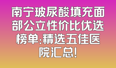 南宁玻尿酸填充面部公立性价比优选榜单：精选五佳医院汇总！