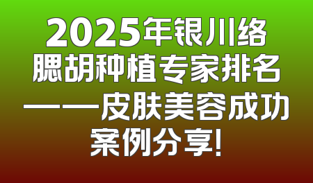 2025年银川络腮胡种植专家排名——皮肤美容成功案例分享！