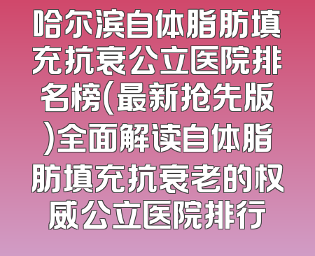 哈尔滨自体脂肪填充抗衰公立医院排名榜（最新抢先版）全面解读自体脂肪填充抗衰老的权威公立医院排行