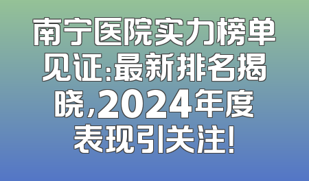 南宁医院实力榜单见证：最新排名揭晓，2024年度表现引关注！