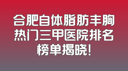 合肥自体脂肪丰胸热门三甲医院排名榜单揭晓！