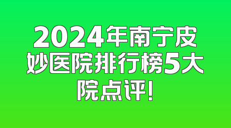 2024年南宁皮妙医院排行榜5大院点评!