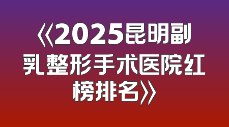 《2025昆明副乳整形手术医院红榜排名》