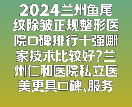 2024兰州鱼尾纹除皱正规整形医院口碑排行十强哪家技术比较好？兰州仁和医院私立医美更具口碑、服务