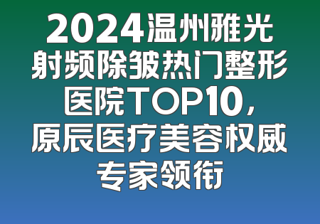 2024温州雅光射频除皱热门整形医院TOP10，原辰医疗美容权威专家领衔