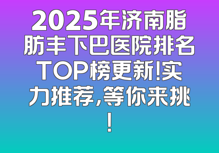 2025年济南脂肪丰下巴医院排名TOP榜更新！实力推荐，等你来挑！