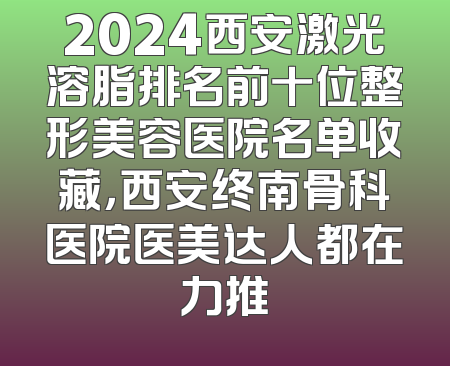 2024西安激光溶脂排名前十位整形美容医院名单收藏，西安终南骨科医院医美达人都在力推