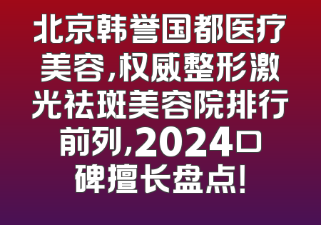 北京韩誉国都医疗美容，权威整形激光祛斑美容院排行前列，2024口碑擅长盘点！