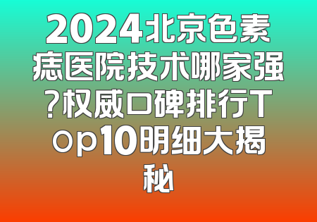 2024北京色素痣医院技术哪家强？权威口碑排行Top10明细大揭秘
