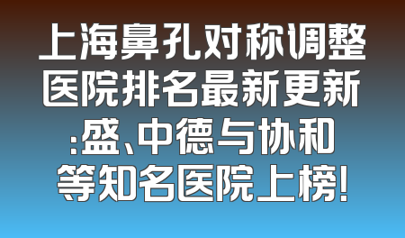 上海鼻孔对称调整医院排名最新更新：盛、中德与协和等知名医院上榜！