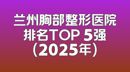 兰州胸部整形医院排名TOP 5强（2025年）