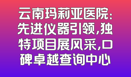 云南玛莉亚医院：先进仪器引领，独特项目展风采，口碑卓越查询中心