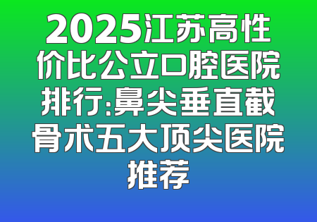 2025江苏高性价比公立口腔医院排行：鼻尖垂直截骨术五大顶尖医院推荐