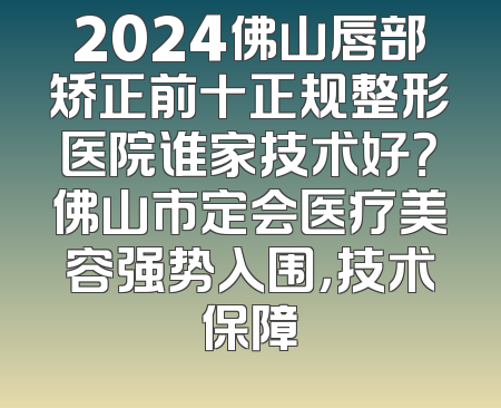 2024佛山唇部矫正前十正规整形医院谁家技术好？佛山市定会医疗美容强势入围，技术保障