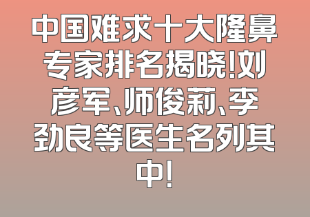 中国难求十大隆鼻专家排名揭晓！刘彦军、师俊莉、李劲良等医生名列其中！