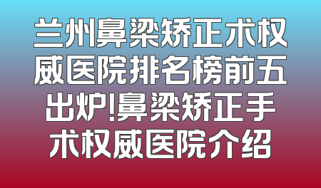 兰州鼻梁矫正术权威医院排名榜前五出炉！鼻梁矫正手术权威医院介绍