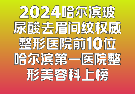 2024哈尔滨玻尿酸去眉间纹权威整形医院前10位哈尔滨第一医院整形美容科上榜