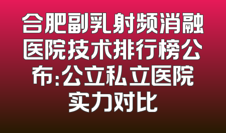 合肥副乳射频消融医院技术排行榜公布：公立私立医院实力对比