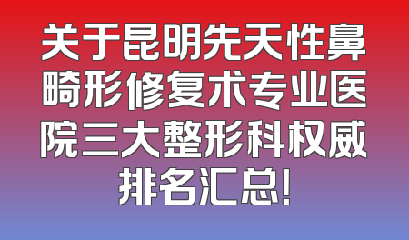 关于昆明先天性鼻畸形修复术专业医院三大整形科权威排名汇总！