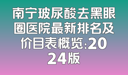 南宁玻尿酸去黑眼圈医院最新排名及价目表概览：2024版