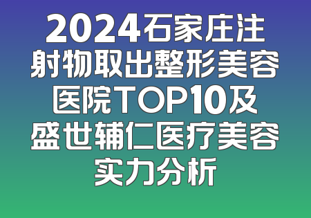 2024石家庄注射物取出整形美容医院TOP10及盛世辅仁医疗美容实力分析
