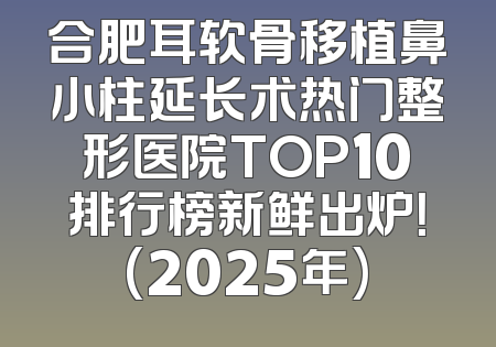 合肥耳软骨移植鼻小柱延长术热门整形医院TOP10排行榜新鲜出炉！(2025年)