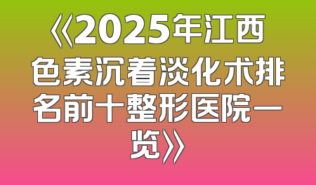 《2025年江西色素沉着淡化术排名前十整形医院一览》