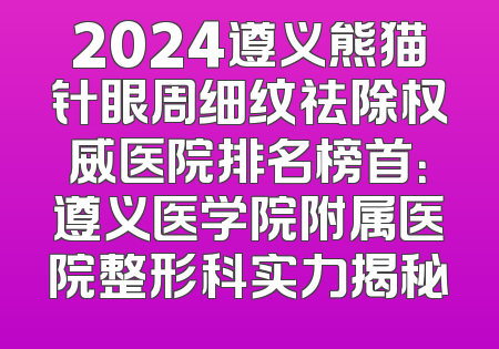 2024遵义熊猫针眼周细纹祛除权威医院排名榜首：遵义医学院附属医院整形科实力揭秘