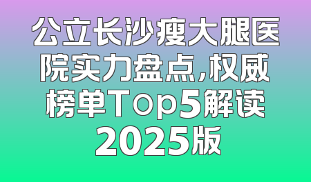 公立长沙瘦大腿医院实力盘点，权威榜单Top5解读 2025版
